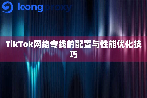详细阅读:TikTok网络专线的配置与性能优化技巧 TikTok网络专线的配置与性能优化技巧