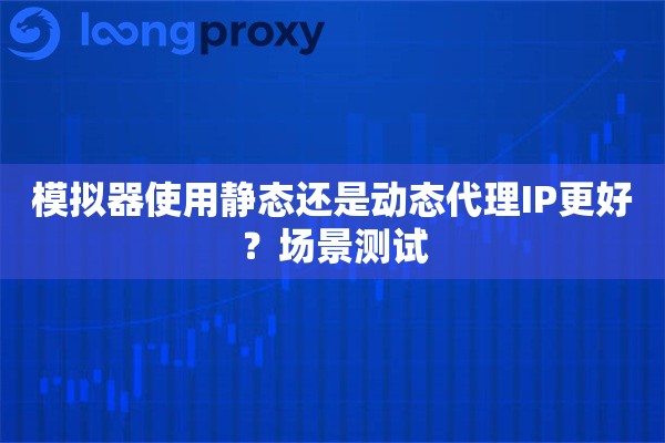 模拟器使用静态还是动态代理IP更好？场景测试